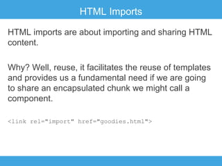 HTML Imports
HTML imports are about importing and sharing HTML
content.
Why? Well, reuse, it facilitates the reuse of templates
and provides us a fundamental need if we are going
to share an encapsulated chunk we might call a
component.
<link rel="import" href="goodies.html">

 
