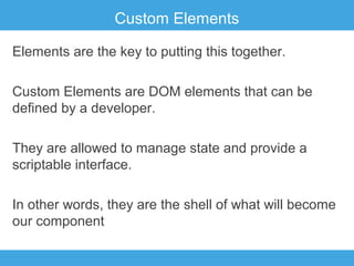 Custom Elements
Elements are the key to putting this together.
Custom Elements are DOM elements that can be
defined by a developer.
They are allowed to manage state and provide a
scriptable interface.
In other words, they are the shell of what will become
our component

 
