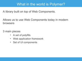What in the world is Polymer?
A library built on top of Web Components.
Allows us to use Web Components today in modern
browsers
3 main pieces
• A set of polyfills
• Web application framework
• Set of UI components

 