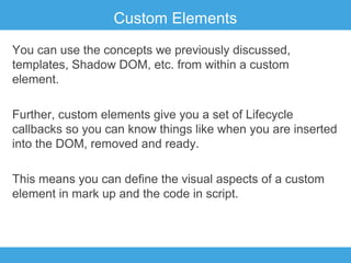 Custom Elements
You can use the concepts we previously discussed,
templates, Shadow DOM, etc. from within a custom
element.
Further, custom elements give you a set of Lifecycle
callbacks so you can know things like when you are inserted
into the DOM, removed and ready.
This means you can define the visual aspects of a custom
element in mark up and the code in script.

 