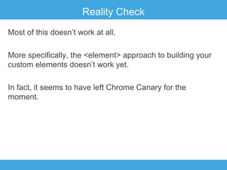 Reality Check
Most of this doesn’t work at all.
More specifically, the <element> approach to building your
custom elements doesn’t work yet.
In fact, it seems to have left Chrome Canary for the
moment.

 