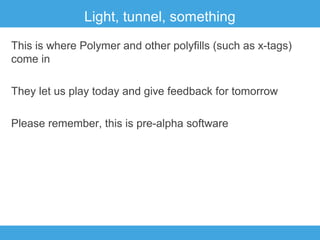 Light, tunnel, something
This is where Polymer and other polyfills (such as x-tags)
come in
They let us play today and give feedback for tomorrow
Please remember, this is pre-alpha software

 