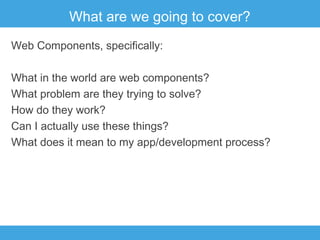 What are we going to cover?
Web Components, specifically:
What in the world are web components?
What problem are they trying to solve?
How do they work?
Can I actually use these things?
What does it mean to my app/development process?

 