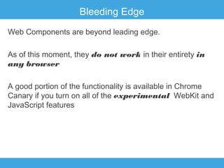 Bleeding Edge
Web Components are beyond leading edge.
As of this moment, they do not work in their entirety in
any browser
A good portion of the functionality is available in Chrome
Canary if you turn on all of the experimental WebKit and
JavaScript features

 