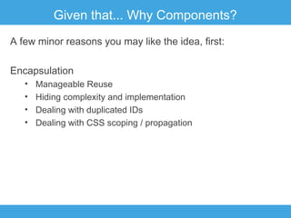 Given that... Why Components?
A few minor reasons you may like the idea, first:
Encapsulation
•
•
•
•

Manageable Reuse
Hiding complexity and implementation
Dealing with duplicated IDs
Dealing with CSS scoping / propagation

 