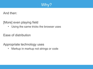 Why?
And then:
[More] even playing field
• Using the same tricks the browser uses

Ease of distribution
Appropriate technology uses
• Markup in markup not strings or code

 