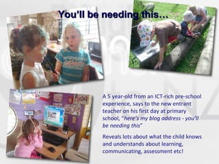 You’ll be needing this… A 5 year-old from an ICT-rich pre-school experience, says to the new entrant teacher on his first day at primary school, “ here’s my blog address - you’ll be needing this ” Reveals lots about what the child knows and understands about learning, communicating, assessment etc! 