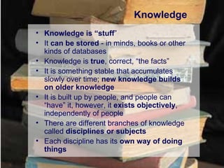Knowledge Knowledge is “stuff ” It  can be stored  - in minds, books or other kinds of databases Knowledge is  true , correct, “the facts” It is something stable that accumulates slowly over time;  new knowledge builds on older knowledge It is built up by people, and people can “have” it, however, it  exists objectively , independently of people There are different branches of knowledge called  disciplines or subjects Each discipline has its  own way of doing things 