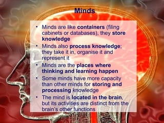 Minds Minds are like  containers  (filing cabinets or databases), they  store knowledge Minds also  process knowledge ; they take it in, organise it and represent it Minds are the  places where thinking and learning happen Some minds have more capacity than other minds for  storing and processing  knowledge The mind is  located in the brain , but its activities are distinct from the brain’s other functions 