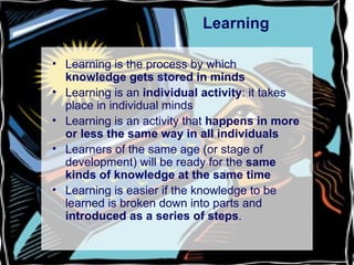 Learning Learning is the process by which  knowledge gets stored in minds Learning is an  individual activity : it takes place in individual minds Learning is an activity that  happens in more or less the same way in all individuals Learners of the same age (or stage of development) will be ready for the  same kinds of knowledge at the same time Learning is easier if the knowledge to be learned is broken down into parts and  introduced as a series of steps . 