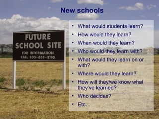 New schools What would students learn? How would they learn? When would they learn? Who would they learn with? What would they learn on or with? Where would they learn? How will they/we know what they’ve learned? Who decides? Etc… 