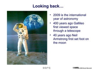Looking back… 2009 is the international year of astronomy 400 years ago Gallileo first viewed space through a telescope 40 years ago Neil Armstrong first set foot on the moon 