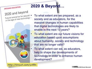2020 & Beyond… To what extent are we prepared, as a society and as educators, for the massive changes in human capabilities that digital technologies are likely to enable in the next 13 years? To what extent are our future visions for education based upon assumptions about humanity, society and technology that are no longer valid? To what extent can we, as educators, help to shape the developments of technology in order to enhance human development? http://tinyurl.com/yvflfn 
