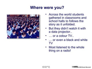 Where were you? Across the world students gathered in classrooms and school halls to follows the story as it unfolded. But they didn’t watch it with a data projector.. …  or a colour TV.. …  or even a black and white TV Most listened to the whole thing on a radio! 