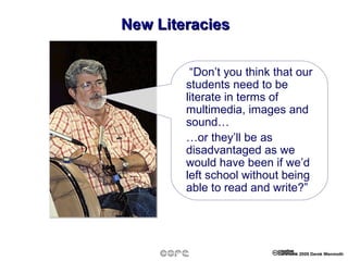 New Literacies “ Don’t you think that our students need to be literate in terms of multimedia, images and sound… … or they’ll be as disadvantaged as we would have been if we’d left school without being able to read and write?” 