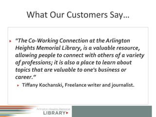 What Our Customers Say…
"The Co-Working Connection at the Arlington
Heights Memorial Library, is a valuable resource,
allowing people to connect with others of a variety
of professions; it is also a place to learn about
topics that are valuable to one's business or
career.”
Tiffany Kochanski, Freelance writer and journalist.
 