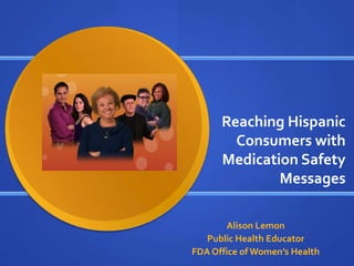 Reaching Hispanic
        Consumers with
      Medication Safety
              Messages

        Alison Lemon
   Public Health Educator
FDA Office of Women’s Health
 