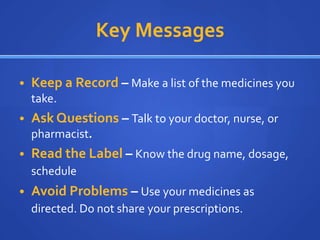 Key Messages

• Keep a Record – Make a list of the medicines you
  take.
• Ask Questions – Talk to your doctor, nurse, or
  pharmacist.
• Read the Label – Know the drug name, dosage,
  schedule
• Avoid Problems – Use your medicines as
  directed. Do not share your prescriptions.
 