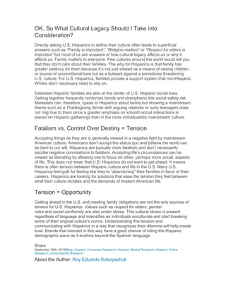 OK, So What Cultural Legacy Should I Take into
Consideration?
Directly asking U.S. Hispanics to define their culture often leads to superficial
answers such as “Family is important”, “Religion matters” or “Respect for elders is
important” but most of us are unaware of how cultural legacy affects us or why it
affects us. Family matters to everyone. Few cultures around the world would tell you
that they don’t care about their families. The why for Hispanics is that family has
greater saliency for them because it’s not just viewed as a means of raising children
or source of unconditional love but as a bulwark against a sometimes threatening
U.S. culture. For U.S. Hispanics, families provide a support system that non-Hispanic
Whites don’t necessary need to rely on.
Extended Hispanic families are also at the center of U.S. Hispanic social lives.
Getting together frequently reinforces bonds and strengthens this social safety net.
Marketers can, therefore, speak to Hispanics about family but showing a mainstream
theme such as a Thanksgiving dinner with arguing relatives or surly teenagers does
not ring true to them since a greater emphasis on smooth social interactions is
placed on Hispanic gatherings than in the more individualistic mainstream culture.
Fatalism vs. Control Over Destiny = Tension
Accepting things as they are is generally viewed in a negative light by mainstream
American culture. Americans don’t accept the status quo and believe the world can
be bent to our will. Hispanics are typically more fatalistic and don’t necessarily
ascribe negative connotations to fatalism. Accepting life’s circumstances can be
viewed as liberating by allowing one to focus on other, perhaps more social, aspects
of life. This does not mean that U.S. Hispanics do not want to get ahead. It means
there is often tension between Hispanic culture and life in the U.S. Many U.S.
Hispanics feel guilt for feeling like they’re “abandoning” their families in favor of their
careers. Hispanics are looking for solutions that ease the tension they feel between
what their culture dictates and the demands of modern American life.
Tension = Opportunity
Getting ahead in the U.S. and meeting family obligations are not the only sources of
tension for U.S. Hispanics. Values such as respect for elders, gender
roles and social conformity are also under stress. This cultural stress is present
regardless of language and intensifies as individuals acculturate and start breaking
some of their original culture’s norms. Understanding this tension and
communicating with Hispanics in a way that recognizes their dilemma will help create
trust. Brands that connect in this way have a good chance of riding the Hispanic
demographic wave as it evolves beyond the Spanish language.
Share
September 28th, 2016|Blog, Hispanic Consumer Research, Hispanic Market Research, Hispanic Online
Research, Online Market Research
About the Author: Roy Eduardo Kokoyachuk
 