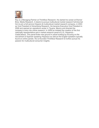 Roy is a Managing Partner at ThinkNow Research. He started his career at Warner
Bros. Media Research. A desire to pursue multicultural market research full-time led
him to join a full service Hispanic & multicultural market research company, in 2003
as Vice President of Advertising Research. He became Executive Vice President in
2006 and opened an operations center in Tijuana, Mexico and directed the
company’s entry into online research. In 2009 he initiated the creation of the first
nationally representative opt-in market research panel of U.S. Hispanics -
CadaCabeza. This panel broke new ground in panel building by focusing on the
recruitment of Spanish speaking Hispanics as well as the English speakers typically
found on online panels. He co-founded ThinkNow Research to further pursue his
passion for multicultural consumer insights.
 