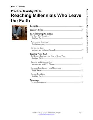 TABLE   OF   CONTENTS




                                                                                                                                 REACHING MILLENNIALS WHO LEAVE
Practical Ministry Skills:
Reaching Millennials Who Leave
the Faith
                        Contents..........................................................................................PAGE

                        Leader’s Guide....................................................................................2

                        Understanding the Exodus




                                                                                                                                   THE
                        THE ONES WHO WALK AWAY




                                                                                                                                 FAITH/Table of Contents
                          by Drew Dyck.....................................................................................3

                         POST-MODERN SPIRITUALITY
                          by Brett Lawrence..............................................................................5

                         GETTING THE DRIFT
                          an interview with Josh Riebock..........................................................7

                        Leading Them Back
                         SIX KINDS OF LEAVERS—AND HOW TO REACH THEM
                           by Drew Dyck.....................................................................................9

                         BRIDGING THE GENERATION GAP
                          an interview with T.V. Thomas.........................................................11

                         CHURCHES THAT CONNECT WITH MILLENNIALS
                          by Ed Stetzer.....................................................................................12

                         CALLING THEM HOME
                          by Drew Dyck...................................................................................13

                        Resources
                         FURTHER EXPLORATION............................................................................15




                            From BUILDING CHURCH LEADERS © 2010 Christianity Today Intl                               page 1
                                        www.BuildingChurchLeaders.com
 