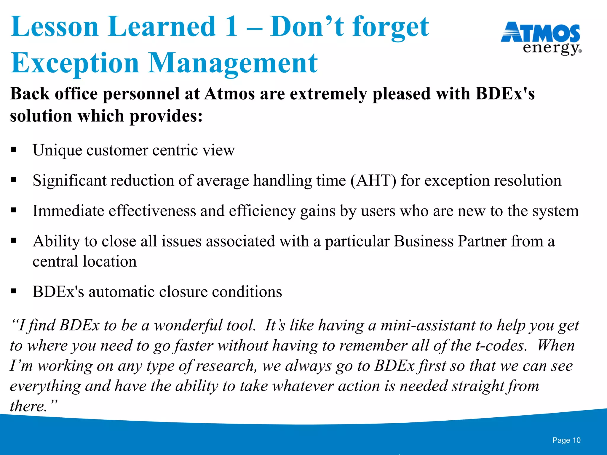 Lesson Learned 1 – Don’t forget
Exception Management
Back office personnel at Atmos are extremely pleased with BDEx's
solution which provides:
 Unique customer centric view
 Significant reduction of average handling time (AHT) for exception resolution
 Immediate effectiveness and efficiency gains by users who are new to the system
 Ability to close all issues associated with a particular Business Partner from a
central location
 BDEx's automatic closure conditions
“I find BDEx to be a wonderful tool. It’s like having a mini-assistant to help you get
to where you need to go faster without having to remember all of the t-codes. When
I’m working on any type of research, we always go to BDEx first so that we can see
everything and have the ability to take whatever action is needed straight from
there.”
Page 10
 