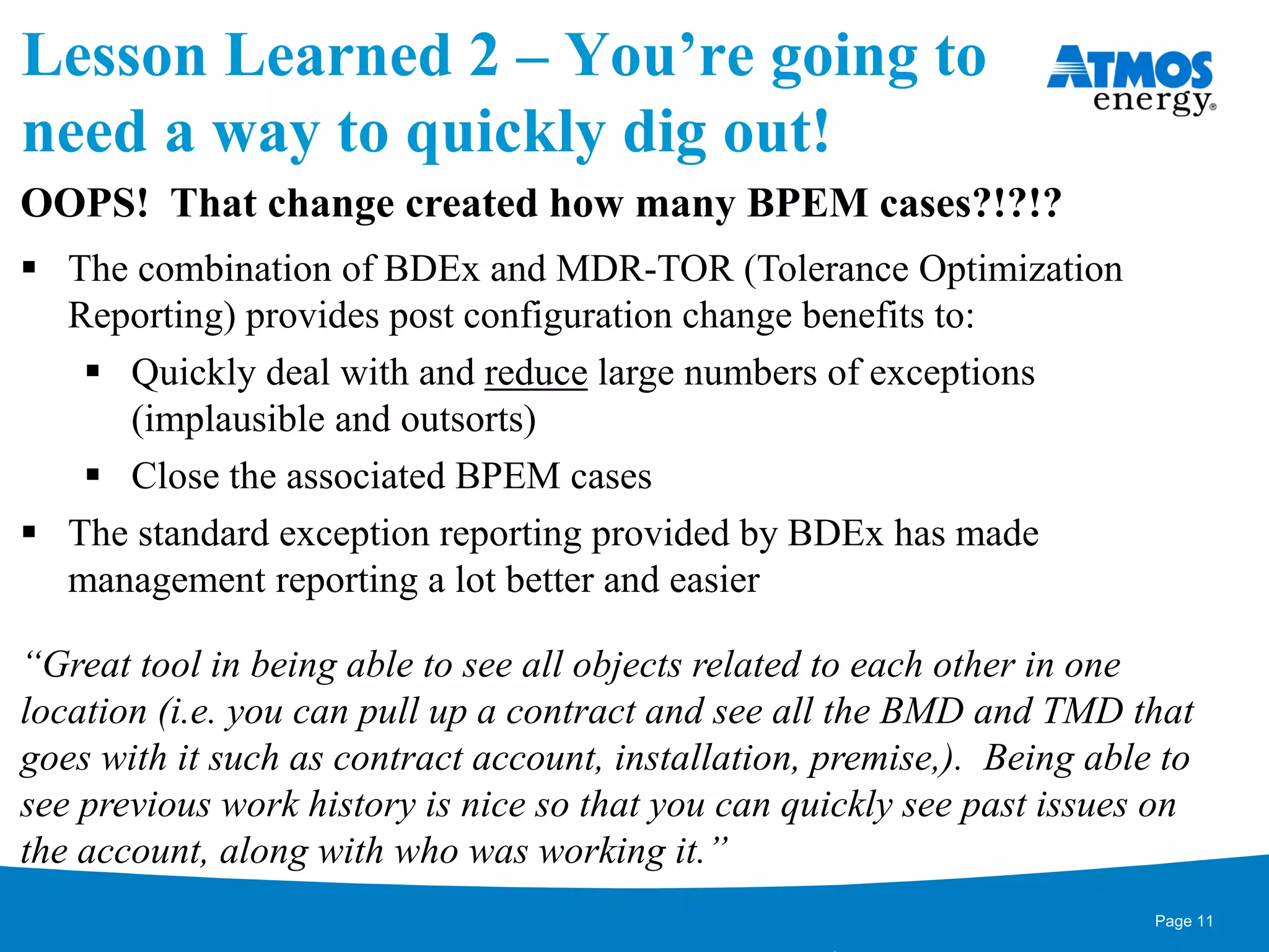 Lesson Learned 2 – You’re going to
need a way to quickly dig out!
OOPS! That change created how many BPEM cases?!?!?
 The combination of BDEx and MDR-TOR (Tolerance Optimization
Reporting) provides post configuration change benefits to:
 Quickly deal with and reduce large numbers of exceptions
(implausible and outsorts)
 Close the associated BPEM cases
 The standard exception reporting provided by BDEx has made
management reporting a lot better and easier
“Great tool in being able to see all objects related to each other in one
location (i.e. you can pull up a contract and see all the BMD and TMD that
goes with it such as contract account, installation, premise,). Being able to
see previous work history is nice so that you can quickly see past issues on
the account, along with who was working it.”
Page 11
 