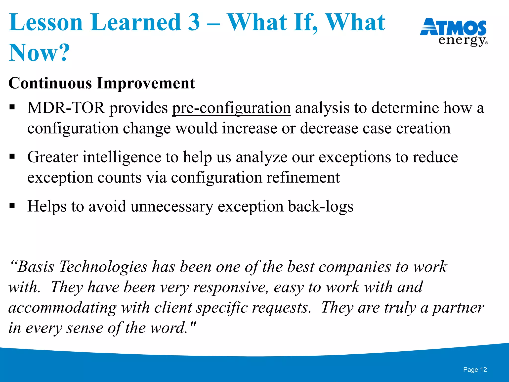 Lesson Learned 3 – What If, What
Now?
Continuous Improvement
 MDR-TOR provides pre-configuration analysis to determine how a
configuration change would increase or decrease case creation
 Greater intelligence to help us analyze our exceptions to reduce
exception counts via configuration refinement
 Helps to avoid unnecessary exception back-logs
“Basis Technologies has been one of the best companies to work
with. They have been very responsive, easy to work with and
accommodating with client specific requests. They are truly a partner
in every sense of the word."
Page 12
 