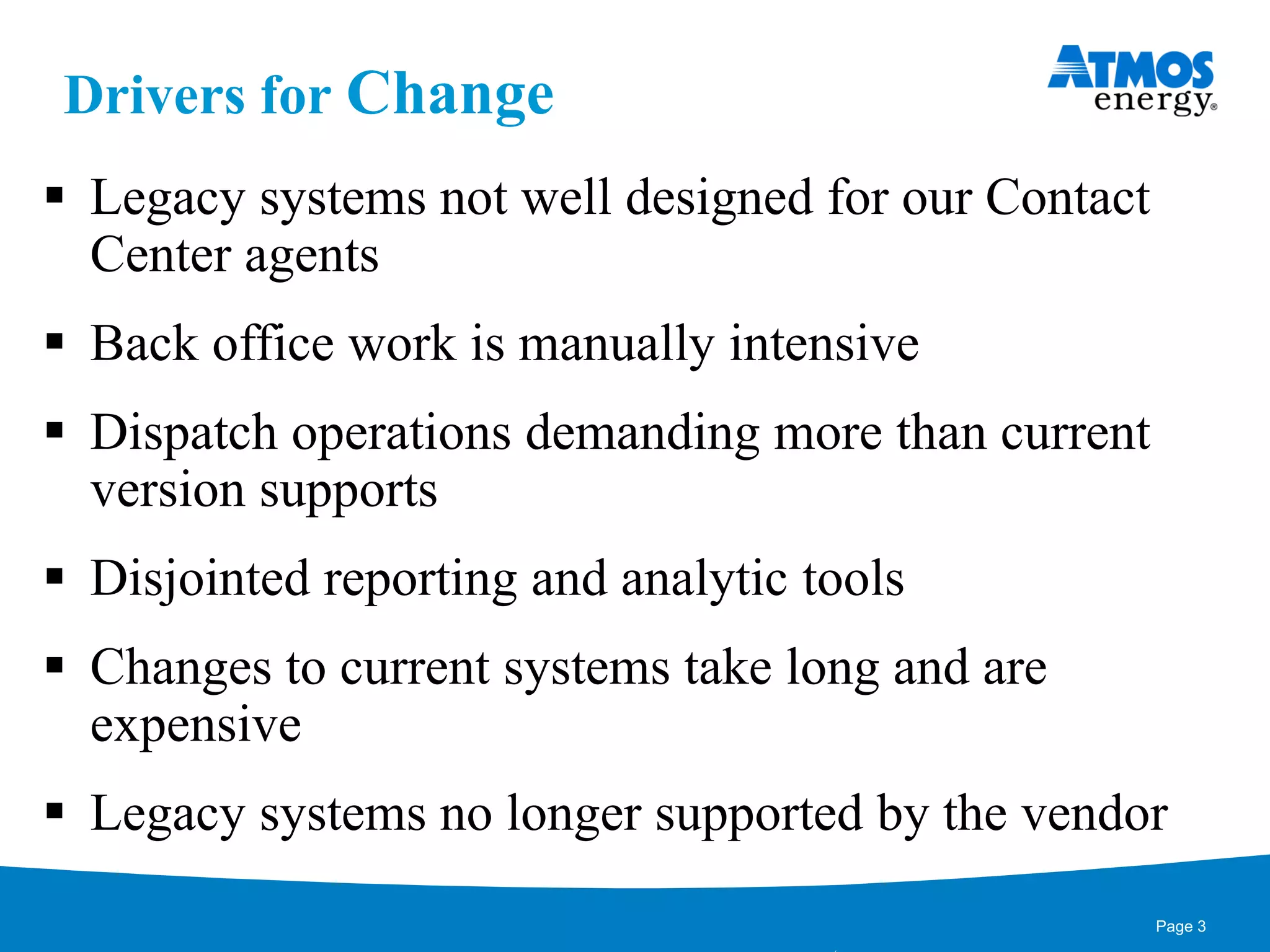 Drivers for Change
 Legacy systems not well designed for our Contact
Center agents
 Back office work is manually intensive
 Dispatch operations demanding more than current
version supports
 Disjointed reporting and analytic tools
 Changes to current systems take long and are
expensive
 Legacy systems no longer supported by the vendor
Page 3
 