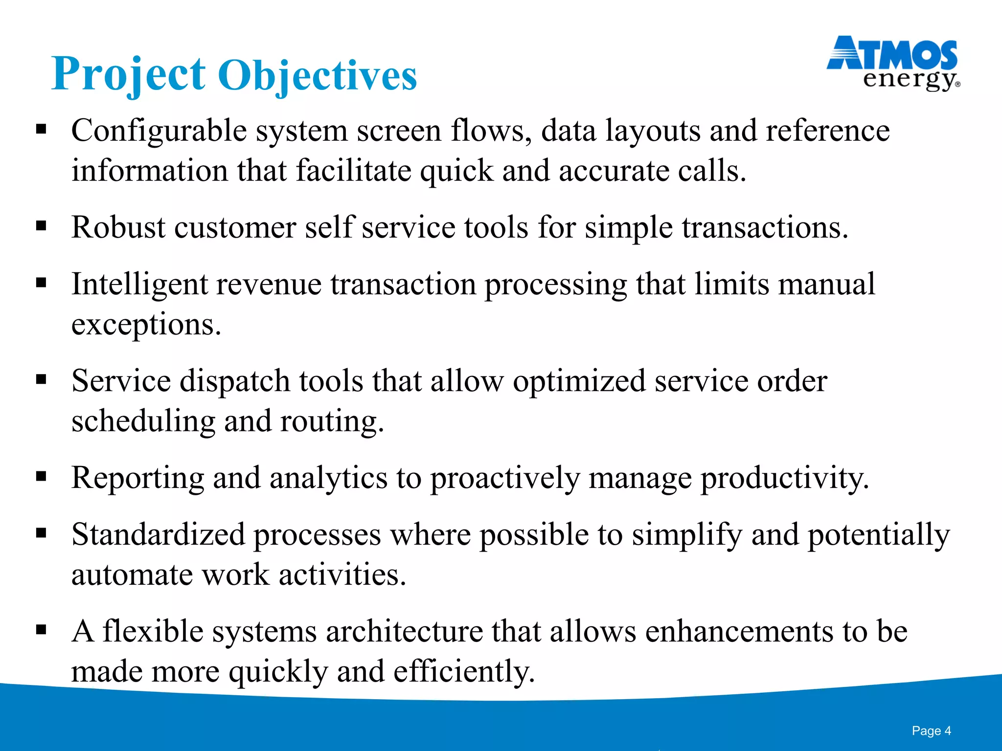 Project Objectives
 Configurable system screen flows, data layouts and reference
information that facilitate quick and accurate calls.
 Robust customer self service tools for simple transactions.
 Intelligent revenue transaction processing that limits manual
exceptions.
 Service dispatch tools that allow optimized service order
scheduling and routing.
 Reporting and analytics to proactively manage productivity.
 Standardized processes where possible to simplify and potentially
automate work activities.
 A flexible systems architecture that allows enhancements to be
made more quickly and efficiently.
Page 4
 