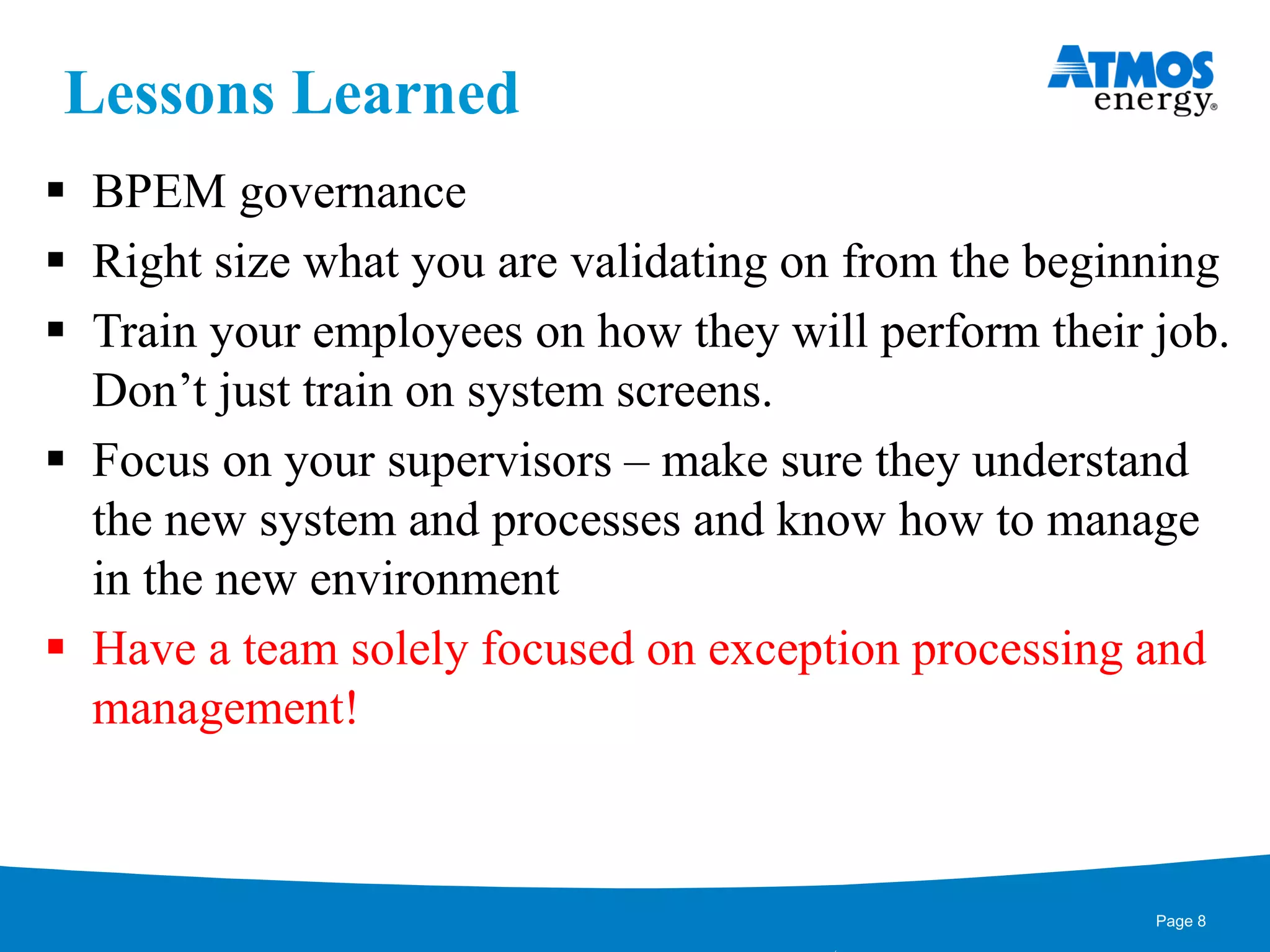 Lessons Learned
 BPEM governance
 Right size what you are validating on from the beginning
 Train your employees on how they will perform their job.
Don’t just train on system screens.
 Focus on your supervisors – make sure they understand
the new system and processes and know how to manage
in the new environment
 Have a team solely focused on exception processing and
management!
Page 8
 