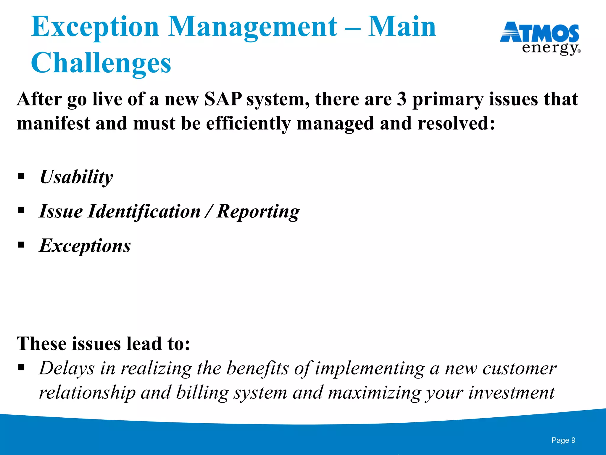 Exception Management – Main
Challenges
After go live of a new SAP system, there are 3 primary issues that
manifest and must be efficiently managed and resolved:
 Usability
 Issue Identification / Reporting
 Exceptions
These issues lead to:
 Delays in realizing the benefits of implementing a new customer
relationship and billing system and maximizing your investment
Page 9
 