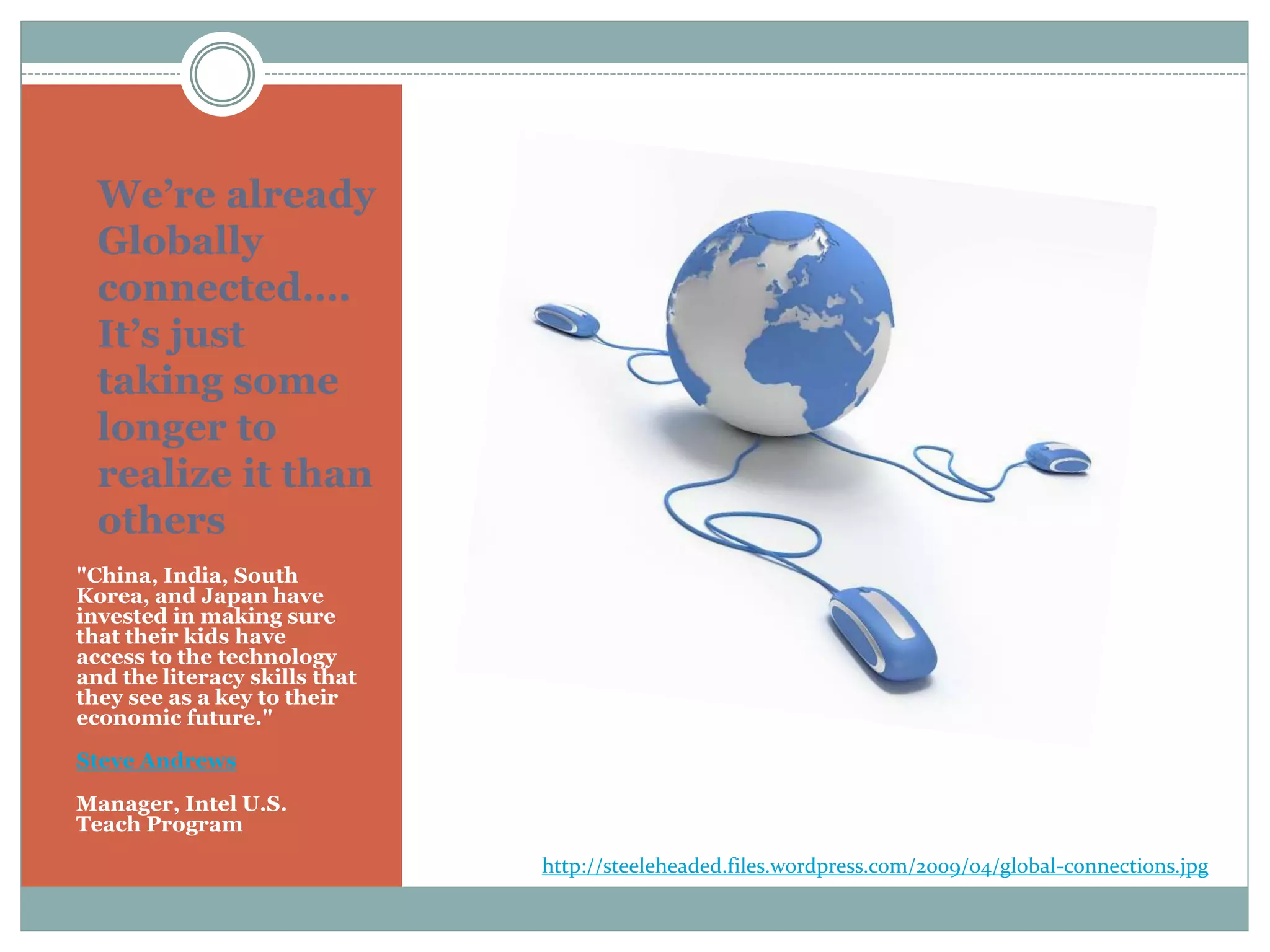 We’re already
Globally
connected….
It’s just
taking some
longer to
realize it than
others
"China, India, South
Korea, and Japan have
invested in making sure
that their kids have
access to the technology
and the literacy skills that
they see as a key to their
economic future."
Steve Andrews
Manager, Intel U.S.
Teach Program
http://steeleheaded.files.wordpress.com/2009/04/global-connections.jpg
 