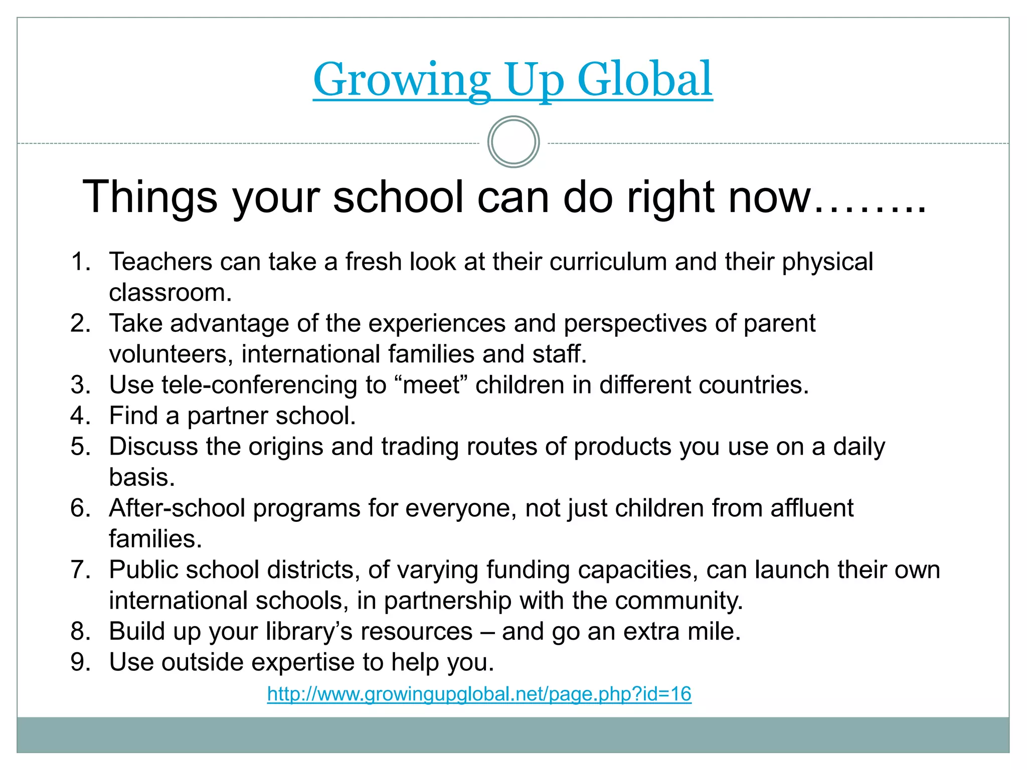 Growing Up Global
Things your school can do right now……..
1. Teachers can take a fresh look at their curriculum and their physical
classroom.
2. Take advantage of the experiences and perspectives of parent
volunteers, international families and staff.
3. Use tele-conferencing to “meet” children in different countries.
4. Find a partner school.
5. Discuss the origins and trading routes of products you use on a daily
basis.
6. After-school programs for everyone, not just children from affluent
families.
7. Public school districts, of varying funding capacities, can launch their own
international schools, in partnership with the community.
8. Build up your library’s resources – and go an extra mile.
9. Use outside expertise to help you.
http://www.growingupglobal.net/page.php?id=16
 