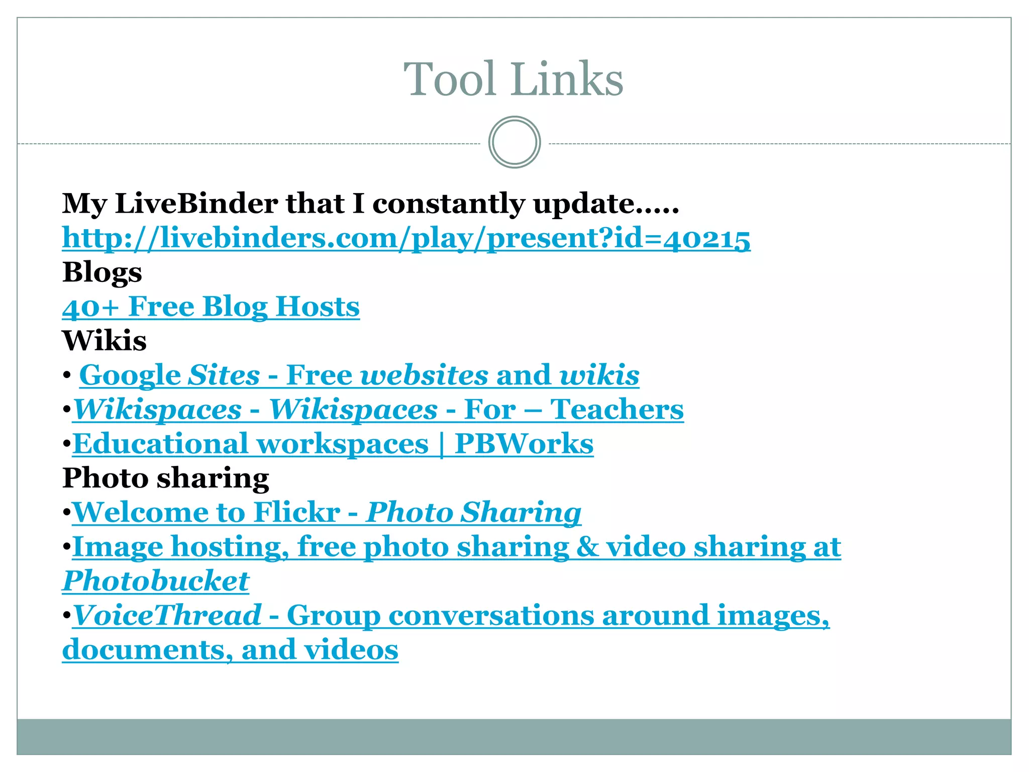 My LiveBinder that I constantly update…..
http://livebinders.com/play/present?id=40215
Blogs
40+ Free Blog Hosts
Wikis
• Google Sites - Free websites and wikis
•Wikispaces - Wikispaces - For – Teachers
•Educational workspaces | PBWorks
Photo sharing
•Welcome to Flickr - Photo Sharing
•Image hosting, free photo sharing & video sharing at
Photobucket
•VoiceThread - Group conversations around images,
documents, and videos
Tool Links
 