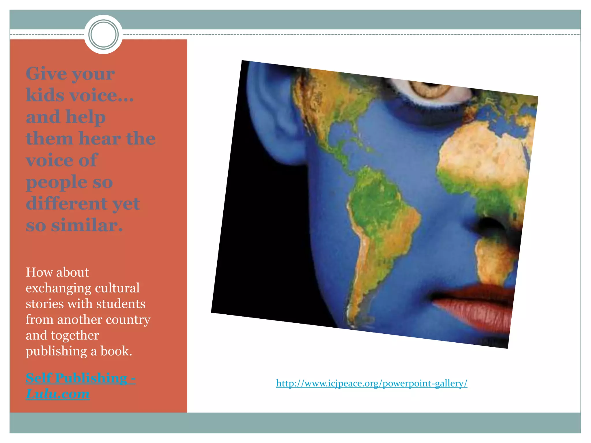 Give your
kids voice…
and help
them hear the
voice of
people so
different yet
so similar.
How about
exchanging cultural
stories with students
from another country
and together
publishing a book.
Self Publishing -
Lulu.com
http://www.icjpeace.org/powerpoint-gallery/
 