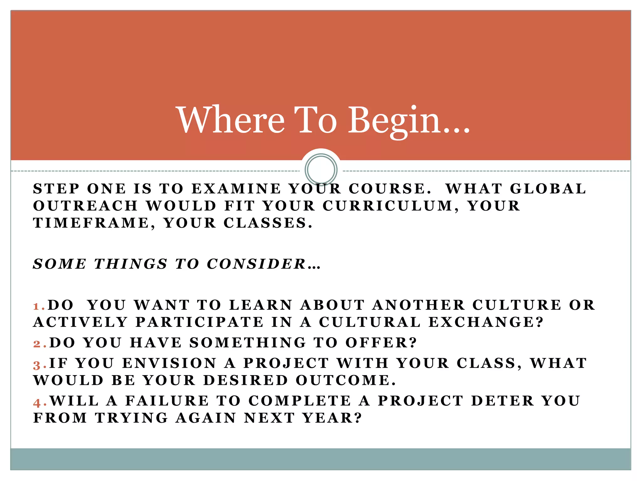 Where To Begin…
S T E P O N E I S T O E X A M I N E Y O U R C O U R S E . W H A T G L O B A L
O U T R E A C H W O U L D F I T Y O U R C U R R I C U L U M , Y O U R
T I M E F R A M E , Y O U R C L A S S E S .
S O M E T H I N G S T O C O N S I D E R …
1 . D O Y O U W A N T T O L E A R N A B O U T A N O T H E R C U L T U R E O R
A C T I V E L Y P A R T I C I P A T E I N A C U L T U R A L E X C H A N G E ?
2 . D O Y O U H A V E S O M E T H I N G T O O F F E R ?
3 . I F Y O U E N V I S I O N A P R O J E C T W I T H Y O U R C L A S S , W H A T
W O U L D B E Y O U R D E S I R E D O U T C O M E .
4 . W I L L A F A I L U R E T O C O M P L E T E A P R O J E C T D E T E R Y O U
F R O M T R Y I N G A G A I N N E X T Y E A R ?
 