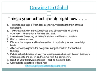 Growing Up Global
Things your school can do right now……..
1. Teachers can take a fresh look at their curriculum and their physical
classroom.
2. Take advantage of the experiences and perspectives of parent
volunteers, international families and staff.
3. Use tele-conferencing to “meet” children in different countries.
4. Find a partner school.
5. Discuss the origins and trading routes of products you use on a daily
basis.
6. After-school programs for everyone, not just children from affluent
families.
7. Public school districts, of varying funding capacities, can launch their own
international schools, in partnership with the community.
8. Build up your library’s resources – and go an extra mile.
9. Use outside expertise to help you.
http://www.growingupglobal.net/page.php?id=16
 