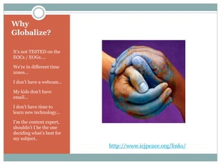 Why
Globalize?
It’s not TESTED on the
EOCs / EOGs….
We’re in different time
zones…
I don’t have a webcam…
My kids don’t have
email…
I don’t have time to
learn new technology…
I’m the content expert,
shouldn’t I be the one
deciding what’s best for
my subject..
http://www.icjpeace.org/links/
 