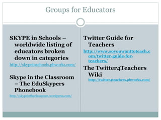 Groups for Educators
SKYPE in Schools –
worldwide listing of
educators broken
down in categories
http://skypeinschools.pbworks.com/
Skype in the Classroom
– The EduSkypers
Phonebook
http://skypeintheclassroom.wordpress.com/
Twitter Guide for
Teachers
http://www.soyouwanttoteach.c
om/twitter-guide-for-
teachers/
The Twitter4Teachers
Wiki
http://twitter4teachers.pbworks.com/
 