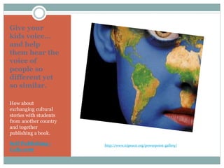 Give your
kids voice…
and help
them hear the
voice of
people so
different yet
so similar.
How about
exchanging cultural
stories with students
from another country
and together
publishing a book.
Self Publishing -
Lulu.com
http://www.icjpeace.org/powerpoint-gallery/
 