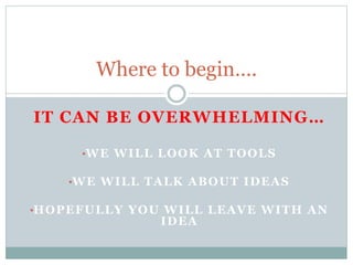 Where to begin….
IT CAN BE OVERWHELMING…
•WE WILL LOOK AT TOOLS
•WE WILL TALK ABOUT IDEAS
•HOPEFULLY YOU WILL LEAVE WITH AN
IDEA
 