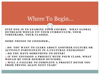 Where To Begin…
S T E P O N E I S T O E X A M I N E Y O U R C O U R S E . W H A T G L O B A L
O U T R E A C H W O U L D F I T Y O U R C U R R I C U L U M , Y O U R
T I M E F R A M E , Y O U R C L A S S E S .
S O M E T H I N G S T O C O N S I D E R …
1 . D O Y O U W A N T T O L E A R N A B O U T A N O T H E R C U L T U R E O R
A C T I V E L Y P A R T I C I P A T E I N A C U L T U R A L E X C H A N G E ?
2 . D O Y O U H A V E S O M E T H I N G T O O F F E R ?
3 . I F Y O U E N V I S I O N A P R O J E C T W I T H Y O U R C L A S S , W H A T
W O U L D B E Y O U R D E S I R E D O U T C O M E .
4 . W I L L A F A I L U R E T O C O M P L E T E A P R O J E C T D E T E R Y O U
F R O M T R Y I N G A G A I N N E X T Y E A R ?
 