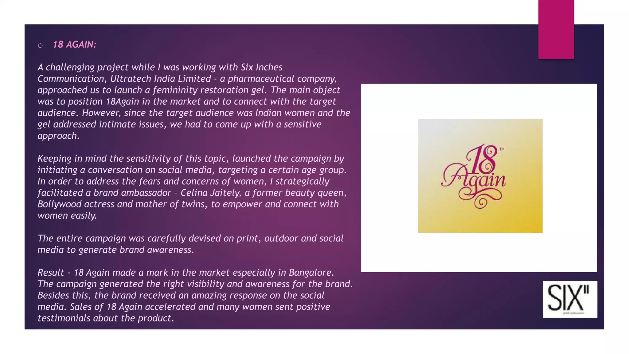 o 18 AGAIN:
A challenging project while I was working with Six Inches
Communication, Ultratech India Limited - a pharmaceutical company,
approached us to launch a femininity restoration gel. The main object
was to position 18Again in the market and to connect with the target
audience. However, since the target audience was Indian women and the
gel addressed intimate issues, we had to come up with a sensitive
approach.
Keeping in mind the sensitivity of this topic, launched the campaign by
initiating a conversation on social media, targeting a certain age group.
In order to address the fears and concerns of women, I strategically
facilitated a brand ambassador – Celina Jaitely, a former beauty queen,
Bollywood actress and mother of twins, to empower and connect with
women easily.
The entire campaign was carefully devised on print, outdoor and social
media to generate brand awareness.
Result - 18 Again made a mark in the market especially in Bangalore.
The campaign generated the right visibility and awareness for the brand. 
Besides this, the brand received an amazing response on the social
media. Sales of 18 Again accelerated and many women sent positive
testimonials about the product.
 