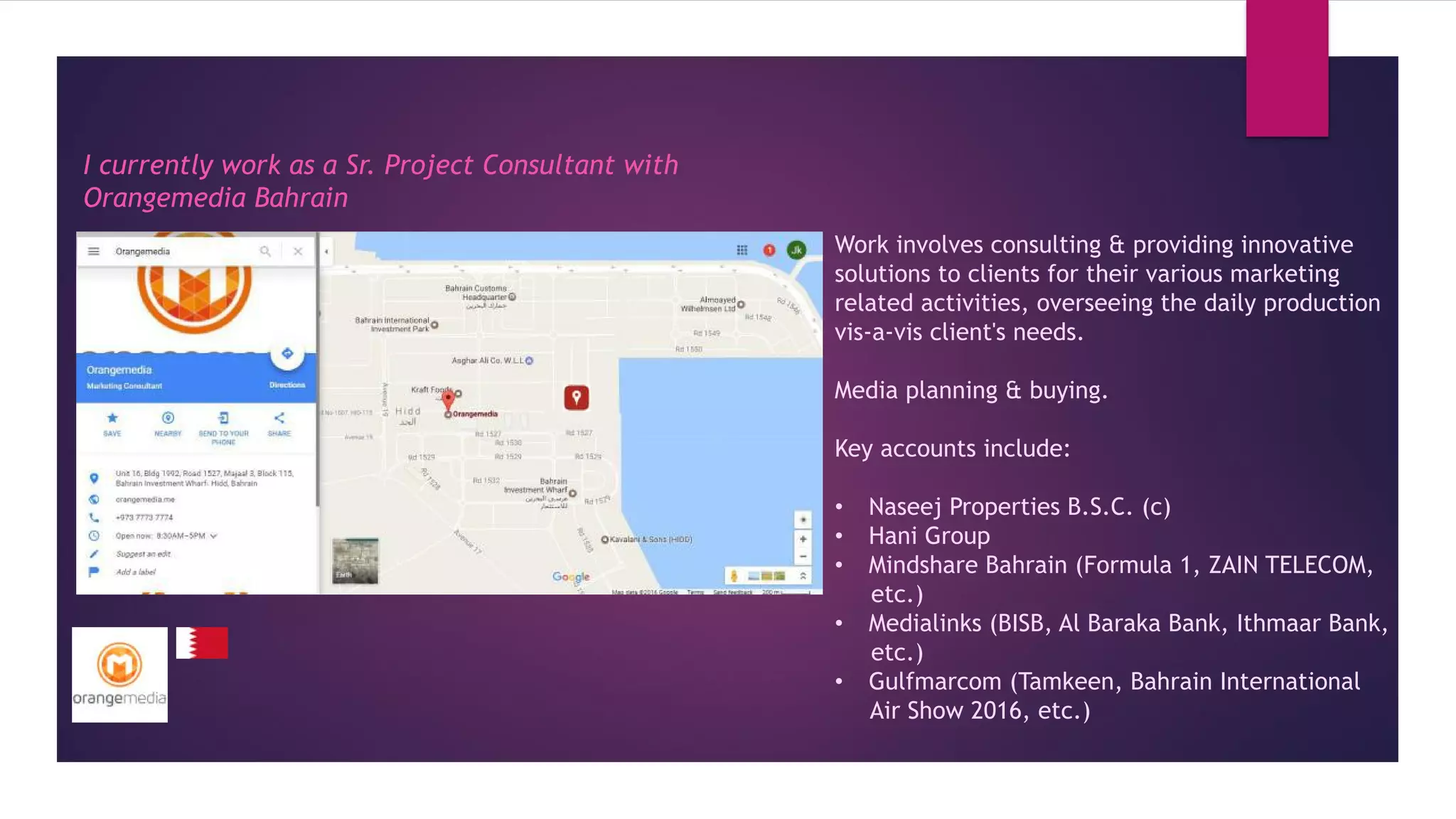 I currently work as a Sr. Project Consultant with
Orangemedia Bahrain
Work involves consulting & providing innovative
solutions to clients for their various marketing
related activities, overseeing the daily production
vis-a-vis client's needs.
Media planning & buying.
Key accounts include:
• Naseej Properties B.S.C. (c)
• Hani Group
• Mindshare Bahrain (Formula 1, ZAIN TELECOM,
etc.)
• Medialinks (BISB, Al Baraka Bank, Ithmaar Bank,
etc.)
• Gulfmarcom (Tamkeen, Bahrain International
Air Show 2016, etc.)
 