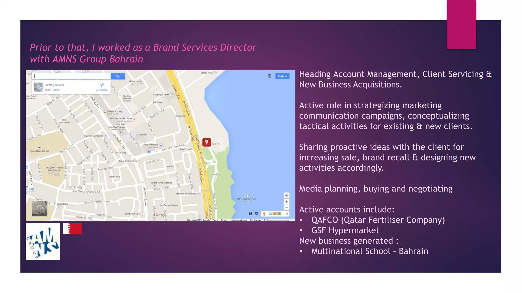 Prior to that, I worked as a Brand Services Director
with AMNS Group Bahrain
Heading Account Management, Client Servicing &
New Business Acquisitions.
Active role in strategizing marketing
communication campaigns, conceptualizing
tactical activities for existing & new clients.
Sharing proactive ideas with the client for
increasing sale, brand recall & designing new
activities accordingly.
Media planning, buying and negotiating
Active accounts include:
• QAFCO (Qatar Fertiliser Company)
• GSF Hypermarket
New business generated :
• Multinational School – Bahrain
 