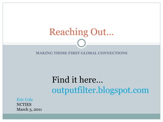 MAKING THOSE FIRST GLOBAL CONNECTIONS Reaching Out… Eric Cole NCTIES March 3, 2011 Find it here… outputfilter . blogspot .com 