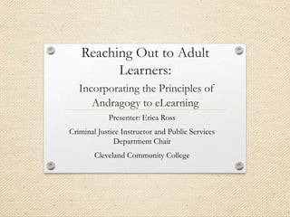 Reaching Out to Adult
Learners:
Incorporating the Principles of
Andragogy to eLearning
Presenter: Erica Ross
Criminal Justice Instructor and Public Services
Department Chair
Cleveland Community College
 