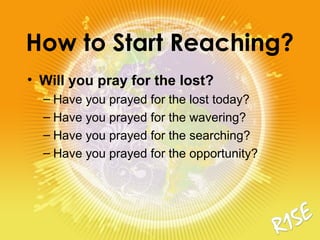 How to Start Reaching?
• Will you pray for the lost?
– Have you prayed for the lost today?
– Have you prayed for the wavering?
– Have you prayed for the searching?
– Have you prayed for the opportunity?
 