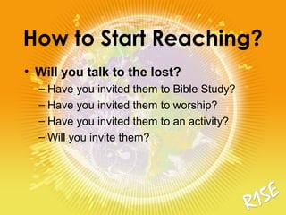 How to Start Reaching?
• Will you talk to the lost?
– Have you invited them to Bible Study?
– Have you invited them to worship?
– Have you invited them to an activity?
– Will you invite them?
 